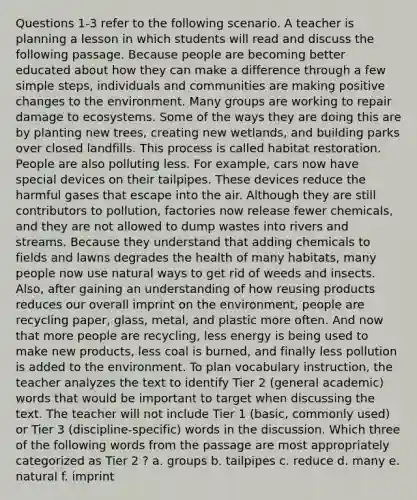 Questions 1-3 refer to the following scenario. A teacher is planning a lesson in which students will read and discuss the following passage. Because people are becoming better educated about how they can make a difference through a few simple steps, individuals and communities are making positive changes to the environment. Many groups are working to repair damage to ecosystems. Some of the ways they are doing this are by planting new trees, creating new wetlands, and building parks over closed landfills. This process is called habitat restoration. People are also polluting less. For example, cars now have special devices on their tailpipes. These devices reduce the harmful gases that escape into the air. Although they are still contributors to pollution, factories now release fewer chemicals, and they are not allowed to dump wastes into rivers and streams. Because they understand that adding chemicals to fields and lawns degrades the health of many habitats, many people now use natural ways to get rid of weeds and insects. Also, after gaining an understanding of how reusing products reduces our overall imprint on the environment, people are recycling paper, glass, metal, and plastic more often. And now that more people are recycling, less energy is being used to make new products, less coal is burned, and finally less pollution is added to the environment. To plan vocabulary instruction, the teacher analyzes the text to identify Tier 2 (general academic) words that would be important to target when discussing the text. The teacher will not include Tier 1 (basic, commonly used) or Tier 3 (discipline-specific) words in the discussion. Which three of the following words from the passage are most appropriately categorized as Tier 2 ? a. groups b. tailpipes c. reduce d. many e. natural f. imprint