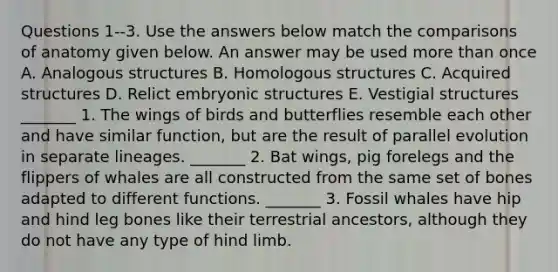 Questions 1-‐3. Use the answers below match the comparisons of anatomy given below. An answer may be used more than once A. Analogous structures B. Homologous structures C. Acquired structures D. Relict embryonic structures E. Vestigial structures _______ 1. The wings of birds and butterflies resemble each other and have similar function, but are the result of parallel evolution in separate lineages. _______ 2. Bat wings, pig forelegs and the flippers of whales are all constructed from the same set of bones adapted to different functions. _______ 3. Fossil whales have hip and hind leg bones like their terrestrial ancestors, although they do not have any type of hind limb.