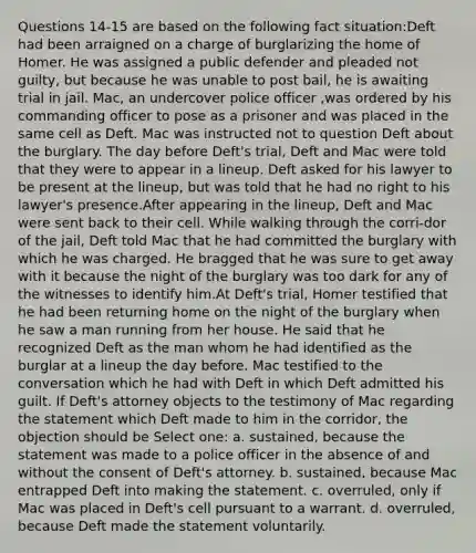 Questions 14-15 are based on the following fact situation:Deft had been arraigned on a charge of burglarizing the home of Homer. He was assigned a public defender and pleaded not guilty, but because he was unable to post bail, he is awaiting trial in jail. Mac, an undercover police officer ,was ordered by his commanding officer to pose as a prisoner and was placed in the same cell as Deft. Mac was instructed not to question Deft about the burglary. The day before Deft's trial, Deft and Mac were told that they were to appear in a lineup. Deft asked for his lawyer to be present at the lineup, but was told that he had no right to his lawyer's presence.After appearing in the lineup, Deft and Mac were sent back to their cell. While walking through the corri-dor of the jail, Deft told Mac that he had committed the burglary with which he was charged. He bragged that he was sure to get away with it because the night of the burglary was too dark for any of the witnesses to identify him.At Deft's trial, Homer testified that he had been returning home on the night of the burglary when he saw a man running from her house. He said that he recognized Deft as the man whom he had identified as the burglar at a lineup the day before. Mac testified to the conversation which he had with Deft in which Deft admitted his guilt. If Deft's attorney objects to the testimony of Mac regarding the statement which Deft made to him in the corridor, the objection should be Select one: a. sustained, because the statement was made to a police officer in the absence of and without the consent of Deft's attorney. b. sustained, because Mac entrapped Deft into making the statement. c. overruled, only if Mac was placed in Deft's cell pursuant to a warrant. d. overruled, because Deft made the statement voluntarily.