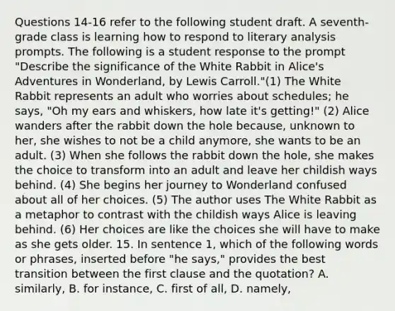 Questions 14-16 refer to the following student draft. A seventh-grade class is learning how to respond to literary analysis prompts. The following is a student response to the prompt "Describe the significance of the White Rabbit in Alice's Adventures in Wonderland, by Lewis Carroll."(1) The White Rabbit represents an adult who worries about schedules; he says, "Oh my ears and whiskers, how late it's getting!" (2) Alice wanders after the rabbit down the hole because, unknown to her, she wishes to not be a child anymore, she wants to be an adult. (3) When she follows the rabbit down the hole, she makes the choice to transform into an adult and leave her childish ways behind. (4) She begins her journey to Wonderland confused about all of her choices. (5) The author uses The White Rabbit as a metaphor to contrast with the childish ways Alice is leaving behind. (6) Her choices are like the choices she will have to make as she gets older. 15. In sentence 1, which of the following words or phrases, inserted before "he says," provides the best transition between the first clause and the quotation? A. similarly, B. for instance, C. first of all, D. namely,