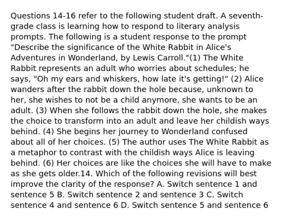 Questions 14-16 refer to the following student draft. A seventh-grade class is learning how to respond to literary analysis prompts. The following is a student response to the prompt "Describe the significance of the White Rabbit in Alice's Adventures in Wonderland, by Lewis Carroll."(1) The White Rabbit represents an adult who worries about schedules; he says, "Oh my ears and whiskers, how late it's getting!" (2) Alice wanders after the rabbit down the hole because, unknown to her, she wishes to not be a child anymore, she wants to be an adult. (3) When she follows the rabbit down the hole, she makes the choice to transform into an adult and leave her childish ways behind. (4) She begins her journey to Wonderland confused about all of her choices. (5) The author uses The White Rabbit as a metaphor to contrast with the childish ways Alice is leaving behind. (6) Her choices are like the choices she will have to make as she gets older.14. Which of the following revisions will best improve the clarity of the response? A. Switch sentence 1 and sentence 5 B. Switch sentence 2 and sentence 3 C. Switch sentence 4 and sentence 6 D. Switch sentence 5 and sentence 6