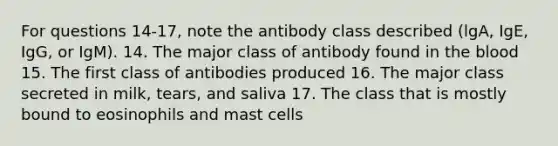 For questions 14-17, note the antibody class described (lgA, IgE, IgG, or IgM). 14. The major class of antibody found in <a href='https://www.questionai.com/knowledge/k7oXMfj7lk-the-blood' class='anchor-knowledge'>the blood</a> 15. The first class of antibodies produced 16. The major class secreted in milk, tears, and saliva 17. The class that is mostly bound to eosinophils and mast cells