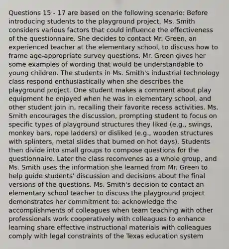 Questions 15 - 17 are based on the following scenario: Before introducing students to the playground project, Ms. Smith considers various factors that could influence the effectiveness of the questionnaire. She decides to contact Mr. Green, an experienced teacher at the elementary school, to discuss how to frame age-appropriate survey questions. Mr. Green gives her some examples of wording that would be understandable to young children. The students in Ms. Smith's industrial technology class respond enthusiastically when she describes the playground project. One student makes a comment about play equipment he enjoyed when he was in elementary school, and other student join in, recalling their favorite recess activities. Ms. Smith encourages the discussion, prompting student to focus on specific types of playground structures they liked (e.g., swings, monkey bars, rope ladders) or disliked (e.g., wooden structures with splinters, metal slides that burned on hot days). Students then divide into small groups to compose questions for the questionnaire. Later the class reconvenes as a whole group, and Ms. Smith uses the information she learned from Mr. Green to help guide students' discussion and decisions about the final versions of the questions. Ms. Smith's decision to contact an elementary school teacher to discuss the playground project demonstrates her commitment to: acknowledge the accomplishments of colleagues when team teaching with other professionals work cooperatively with colleagues to enhance learning share effective instructional materials with colleagues comply with legal constraints of the Texas education system