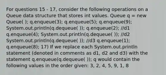 For questions 15 - 17, consider the following operations on a Queue data structure that stores int values. Queue q = new Queue( ); q.enqueue(3); q.enqueue(5); q.enqueue(9); System.out.println(q.dequeue( )); q.enqueue(2); //d1 q.enqueue(4); System.out.println(q.dequeue( )); //d2 System.out.println(q.dequeue( )); //d3 q.enqueue(1); q.enqueue(8); 17) If we replace each System.out.println statement (denoted in comments as d1, d2 and d3) with the statement q.enqueue(q.dequeue( )); q would contain the following values in the order given: 3, 2, 4, 5, 9, 1, 8