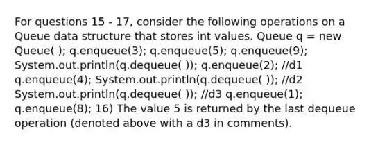 For questions 15 - 17, consider the following operations on a Queue data structure that stores int values. Queue q = new Queue( ); q.enqueue(3); q.enqueue(5); q.enqueue(9); System.out.println(q.dequeue( )); q.enqueue(2); //d1 q.enqueue(4); System.out.println(q.dequeue( )); //d2 System.out.println(q.dequeue( )); //d3 q.enqueue(1); q.enqueue(8); 16) The value 5 is returned by the last dequeue operation (denoted above with a d3 in comments).