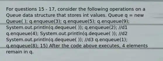 For questions 15 - 17, consider the following operations on a Queue data structure that stores int values. Queue q = new Queue( ); q.enqueue(3); q.enqueue(5); q.enqueue(9); System.out.println(q.dequeue( )); q.enqueue(2); //d1 q.enqueue(4); System.out.println(q.dequeue( )); //d2 System.out.println(q.dequeue( )); //d3 q.enqueue(1); q.enqueue(8); 15) After the code above executes, 4 elements remain in q.