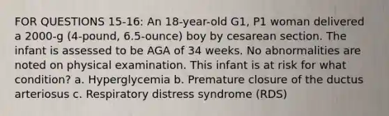 FOR QUESTIONS 15-16: An 18-year-old G1, P1 woman delivered a 2000-g (4-pound, 6.5-ounce) boy by cesarean section. The infant is assessed to be AGA of 34 weeks. No abnormalities are noted on physical examination. This infant is at risk for what condition? a. Hyperglycemia b. Premature closure of the ductus arteriosus c. Respiratory distress syndrome (RDS)