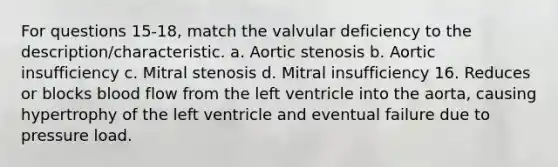 For questions 15-18, match the valvular deficiency to the description/characteristic. a. Aortic stenosis b. Aortic insufficiency c. Mitral stenosis d. Mitral insufficiency 16. Reduces or blocks blood flow from the left ventricle into the aorta, causing hypertrophy of the left ventricle and eventual failure due to pressure load.