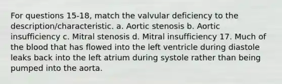 For questions 15-18, match the valvular deficiency to the description/characteristic. a. Aortic stenosis b. Aortic insufficiency c. Mitral stenosis d. Mitral insufficiency 17. Much of the blood that has flowed into the left ventricle during diastole leaks back into the left atrium during systole rather than being pumped into the aorta.