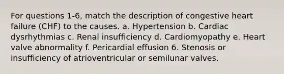 For questions 1-6, match the description of congestive heart failure (CHF) to the causes. a. Hypertension b. Cardiac dysrhythmias c. Renal insufficiency d. Cardiomyopathy e. Heart valve abnormality f. Pericardial effusion 6. Stenosis or insufficiency of atrioventricular or semilunar valves.