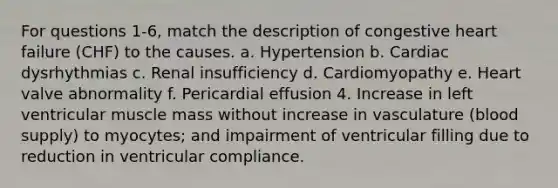 For questions 1-6, match the description of congestive heart failure (CHF) to the causes. a. Hypertension b. Cardiac dysrhythmias c. Renal insufficiency d. Cardiomyopathy e. Heart valve abnormality f. Pericardial effusion 4. Increase in left ventricular muscle mass without increase in vasculature (blood supply) to myocytes; and impairment of ventricular filling due to reduction in ventricular compliance.