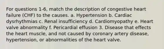 For questions 1-6, match the description of congestive heart failure (CHF) to the causes. a. Hypertension b. Cardiac dysrhythmias c. Renal insufficiency d. Cardiomyopathy e. Heart valve abnormality f. Pericardial effusion 3. Disease that effects the heart muscle, and not caused by coronary artery disease, hypertension, or abnormalities of the heart valve.