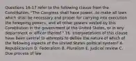 Questions 16-17 refer to the following clause from the Constitution. "The Congress shall have power...to make all laws which shall be necessary and proper for carrying into execution the foregoing powers, and all other powers vested by this Constitution in the government of the United States, or in any department or officer thereof." 16. Interpretations of this clause have been central to attempts to define the nature of which of the following aspects of the United States political system? A. Republicanism D. Federalism B. Pluralism E. Judicial review C. Due process of law