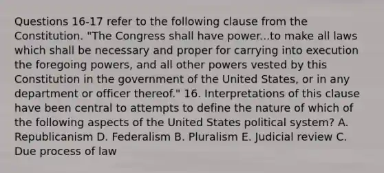 Questions 16-17 refer to the following clause from the Constitution. "The Congress shall have power...to make all laws which shall be necessary and proper for carrying into execution the foregoing powers, and all other powers vested by this Constitution in the government of the United States, or in any department or officer thereof." 16. Interpretations of this clause have been central to attempts to define the nature of which of the following aspects of the United States political system? A. Republicanism D. Federalism B. Pluralism E. Judicial review C. Due process of law