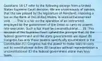 Questions 16-17 refer to the following excerpt from a United States Supreme Court decision. We are unanimously of opinion, that the law passed by the legislature of Maryland, imposing a tax on the Bank of the United States, is unconstitutional and void. . . . This is a tax on the operation of an instrument employed by the government of the Union to carry its powers into execution. Such a tax must be unconstitutional.... 16. This decision of the Supreme Court upheld the principle that (A) the federal government and the state governments are equal (B) Congress has only those powers specifically enumerated in the Constitution (C) Congress has the power to make laws to carry out its constitutional duties (D) taxation without representation is unconstitutional (E) the federal government alone may levy taxes