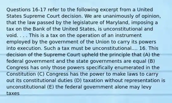 Questions 16-17 refer to the following excerpt from a United States Supreme Court decision. We are unanimously of opinion, that the law passed by the legislature of Maryland, imposing a tax on the Bank of the United States, is unconstitutional and void. . . . This is a tax on the operation of an instrument employed by the government of the Union to carry its powers into execution. Such a tax must be unconstitutional.... 16. This decision of the Supreme Court upheld the principle that (A) the federal government and the state governments are equal (B) Congress has only those powers specifically enumerated in the Constitution (C) Congress has the power to make laws to carry out its constitutional duties (D) taxation without representation is unconstitutional (E) the federal government alone may levy taxes