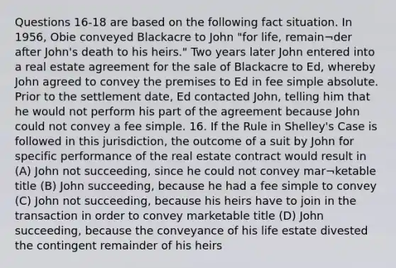 Questions 16-18 are based on the following fact situation. In 1956, Obie conveyed Blackacre to John "for life, remain¬der after John's death to his heirs." Two years later John entered into a real estate agreement for the sale of Blackacre to Ed, whereby John agreed to convey the premises to Ed in fee simple absolute. Prior to the settlement date, Ed contacted John, telling him that he would not perform his part of the agreement because John could not convey a fee simple. 16. If the Rule in Shelley's Case is followed in this jurisdiction, the outcome of a suit by John for specific performance of the real estate contract would result in (A) John not succeeding, since he could not convey mar¬ketable title (B) John succeeding, because he had a fee simple to convey (C) John not succeeding, because his heirs have to join in the transaction in order to convey marketable title (D) John succeeding, because the conveyance of his life estate divested the contingent remainder of his heirs