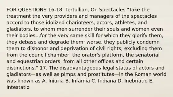 FOR QUESTIONS 16-18. Tertullian, On Spectacles "Take the treatment the very providers and managers of the spectacles accord to those idolized charioteers, actors, athletes, and gladiators, to whom men surrender their souls and women even their bodies...for the very same skill for which they glorify them, they debase and degrade them; worse, they publicly condemn them to dishonor and deprivation of civil rights, excluding them from the council chamber, the orator's platform, the senatorial and equestrian orders, from all other offices and certain distinctions." 17. The disadvantageous legal status of actors and gladiators—as well as pimps and prostitutes—in the Roman world was known as A. Iniuria B. Infamia C. Indiana D. Inebriatio E. Intestatio