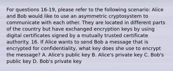 For questions 16-19, please refer to the following scenario: Alice and Bob would like to use an asymmetric cryptosystem to communicate with each other. They are located in different parts of the country but have exchanged encryption keys by using digital certificates signed by a mutually trusted certificate authority. 16. If Alice wants to send Bob a message that is encrypted for confidentiality, what key does she use to encrypt the message? A. Alice's public key B. Alice's private key C. Bob's public key D. Bob's private key