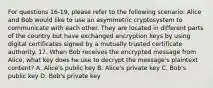 For questions 16-19, please refer to the following scenario: Alice and Bob would like to use an asymmetric cryptosystem to communicate with each other. They are located in different parts of the country but have exchanged encryption keys by using digital certificates signed by a mutually trusted certificate authority. 17. When Bob receives the encrypted message from Alice, what key does he use to decrypt the message's plaintext content? A. Alice's public key B. Alice's private key C. Bob's public key D. Bob's private key