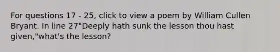 For questions 17 - 25, click to view a poem by William Cullen Bryant. In line 27"Deeply hath sunk the lesson thou hast given,"what's the lesson?