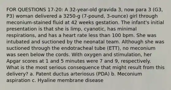 FOR QUESTIONS 17-20: A 32-year-old gravida 3, now para 3 (G3, P3) woman delivered a 3250-g (7-pound, 3-ounce) girl through meconium-stained fluid at 42 weeks gestation. The infant's initial presentation is that she is limp, cyanotic, has minimal respirations, and has a heart rate less than 100 bpm. She was intubated and suctioned by the neonatal team. Although she was suctioned through the endotracheal tube (ETT), no meconium was seen below the cords. With oxygen and stimulation, her Apgar scores at 1 and 5 minutes were 7 and 9, respectively. What is the most serious consequence that might result from this delivery? a. Patent ductus arteriosus (PDA) b. Meconium aspiration c. Hyaline membrane disease