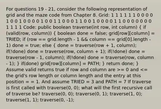 For questions 19 - 21, consider the following representation of grid and the maze code from Chapter 8. Grid: 1 1 1 1 1 1 0 0 0 0 1 0 0 1 0 0 0 0 1 0 0 1 1 0 0 0 1 1 0 0 1 0 0 0 0 1 1 0 0 0 0 0 0 0 1 1 1 1 Code: public boolean traverse(int row, int column) ( if (valid(row, column)) { boolean done = false; grid[row][column] = TRIED; if (row == grid.length - 1 && column == grid[0].length - 1) done = true; else { done = traverse(row + 1, column); if(!done) done = traverse(row, column + 1); if(!done) done = traverse(row - 1, column); if(!done) done = traverse(row, column - 1); ) if(done) grid[row][column] = PATH; } return done; } Assume valid returns true if row and column are >= 0 and <= the grid's row length or column length and the entry at this position = = 1. And assume TRIED = 3 and PATH = 7 If traverse is first called with traverse(0, 0); what will the first recursive call of traverse be? traverse(0, 0); traverse(0, 1); traverse(1, 0); traverse(1, 1); traverse(0, -1);