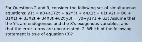 For Questions 2 and 3, consider the following set of simultaneous equations: y1t = a0+a1Y2t + a2Y3t + a4X1t + u1t y2t = B0 + B1X1t + B3X2t + B4X3t +u2t y3t = y0+y1Y1 + u3t Assume that the Y's are endogenous and the X's exogenous variables, and that the error terms are uncorrelated. 2. Which of the following statement is true of equation (3)?