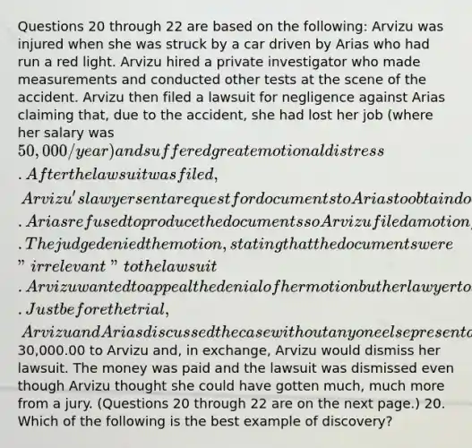 Questions 20 through 22 are based on the following: Arvizu was injured when she was struck by a car driven by Arias who had run a red light. Arvizu hired a private investigator who made measurements and conducted other tests at the scene of the accident. Arvizu then filed a lawsuit for negligence against Arias claiming that, due to the accident, she had lost her job (where her salary was 50,000/year) and suffered great emotional distress. After the lawsuit was filed, Arvizu's lawyer sent a request for documents to Arias to obtain documents relating to past accidents in which Arias had been involved. Arias refused to produce the documents so Arvizu filed a motion for an order compelling production of the documents. The judge denied the motion, stating that the documents were "irrelevant" to the lawsuit. Arvizu wanted to appeal the denial of her motion but her lawyer told her it would be a waste of time and money to appeal. Just before the trial, Arvizu and Arias discussed the case without anyone else present and they agreed that Arias would pay30,000.00 to Arvizu and, in exchange, Arvizu would dismiss her lawsuit. The money was paid and the lawsuit was dismissed even though Arvizu thought she could have gotten much, much more from a jury. (Questions 20 through 22 are on the next page.) 20. Which of the following is the best example of discovery?