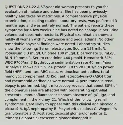 QUESTIONS 21-22 A 57-year old woman presents to you for evaluation of malaise and edema. She has been previously healthy and takes no medicines. A comprehensive physical examination, including routine laboratory tests, was pelformed 3 months ago and was entirely normal. The patient reports these symptoms for a few weeks. She has noted no change in her urine volume but does note nocturia. Physical examination shows a mildly ill woman with hypertension and pedal edema. No other remarkable physical findings were noted. Laboratory studies show the following: Serum electrolytes Sodium 138 mEq/L Potassium 5.3 mEq/L Chloride 100 mEq/L Bicarbonate 18 mEq/L BUN 10 mmol/L Serum creatinine 440 µmol/L Hematocrit 31% WBC 9700/mm3 Erythrocyte sedimentation rate 40 mm./hour Urinalysis shows pH 5.5, 2+ protein, 10 to 20 RBCs/high power field (HPF), and rare RBC casts. Antinuclear antibodies, total hemolytic complement (CH5o), anti-streptolysin-O (ASO) titer, and rheumatoid antibodies were normal. A percutaneous renal biopsy is performed. Light microscopy reveals that about 80% of the glomeruli seen are affected with proliferating epithelial crescents. Immunofluorescence shows absence of IgG, IgA, and complement in the kidney. 21. Which of the following renal syndromes is/are likely to appear with this clinical and histologic picture? A. IgA nephropathy B. Polyarteritis nodosa C. Wegener's granulomatosis D. Post streptococcal glomerulonephritis E. Primary (idiopathic) crescentic glomerulonephritis