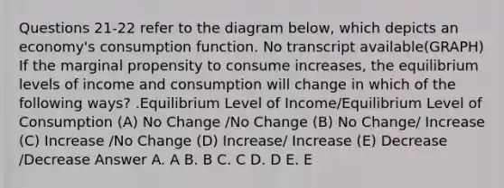 Questions 21-22 refer to the diagram below, which depicts an economy's consumption function. No transcript available(GRAPH) If the marginal propensity to consume increases, the equilibrium levels of income and consumption will change in which of the following ways? .Equilibrium Level of Income/Equilibrium Level of Consumption (A) No Change /No Change (B) No Change/ Increase (C) Increase /No Change (D) Increase/ Increase (E) Decrease /Decrease Answer A. A B. B C. C D. D E. E