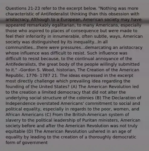 Questions 21-23 refer to the excerpt below. "Nothing was more characteristic of Antifederalist thinking than this obsession with aristocracy. Although to a European, American society may have appeared remarkably egalitarian, to many Americans, especially those who aspired to places of consequence but were made to feel their inferiority in innumerable, often subtle, ways, American society was distinguished by its inequality...In all communities...there were pressures...demarcating an aristocracy whose influence was difficult to resist. Such influence was difficult to resist because, to the continual annoyance of the Antifederalists, the great body of the people willingly submitted to it." -Gordon S. Wood, historian, The Creation of the American Republic, 1776- 1787 21. The ideas expressed in the excerpt most directly challenge which prevailing idea regarding the founding of the United States? (A) The American Revolution led to the creation a limited democracy that did not alter the underlying social structure of the colonies (B) The Declaration of Independence overstated Americans' commitment to social and political equality, especially in regards to the poor, women, and African Americans (C) From the British-American system of slavery to the political leadership of Puritan ministers, American society before and after the American Revolution was not truly equitable (D) The American Revolution ushered in an age of equality by leading to the creation of a thoroughly democratic form of government