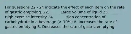 For questions 22 - 24 indicate the effect of each item on the rate of gastric emptying. 22. _____ Large volume of liquid 23. _____ High exercise intensity 24. _____ High concentration of carbohydrate in a beverage (> 10%) A. Increases the rate of gastric emptying B. Decreases the rate of gastric emptying