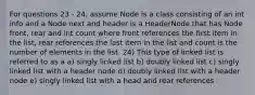 For questions 23 - 24, assume Node is a class consisting of an int info and a Node next and header is a HeaderNode that has Node front, rear and int count where front references the first item in the list, rear references the last item in the list and count is the number of elements in the list. 24) This type of linked list is referred to as a a) singly linked list b) doubly linked list c) singly linked list with a header node d) doubly linked list with a header node e) singly linked list with a head and rear references