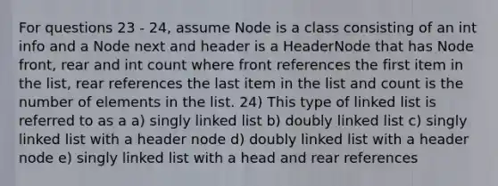 For questions 23 - 24, assume Node is a class consisting of an int info and a Node next and header is a HeaderNode that has Node front, rear and int count where front references the first item in the list, rear references the last item in the list and count is the number of elements in the list. 24) This type of linked list is referred to as a a) singly linked list b) doubly linked list c) singly linked list with a header node d) doubly linked list with a header node e) singly linked list with a head and rear references