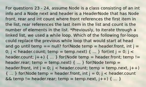 For questions 23 - 24, assume Node is a class consisting of an int info and a Node next and header is a HeaderNode that has Node front, rear and int count where front references the first item in the list, rear references the last item in the list and count is the number of elements in the list. *Previously, to iterate through a linked list, we used a while loop. Which of the following for-loops could replace the previous while loop that would start at head and go until temp == null? for(Node temp = header.front, int j = 0; j < header.count; temp = temp.next) ( ... ) for(int j = 0; j < header.count; j++) ( ... ) for(Node temp = header.front; temp != header.rear; temp = temp.next) ( ... ) for(Node temp = header.front, int j = 0; j < header.count; temp = temp.next, j++) ( ... ) for(Node temp = header.front, int j = 0; j < header.count && temp != header.rear; temp = temp.next, j++) ( ... )