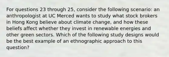 For questions 23 through 25, consider the following scenario: an anthropologist at UC Merced wants to study what stock brokers in Hong Kong believe about climate change, and how these beliefs affect whether they invest in renewable energies and other green sectors. Which of the following study designs would be the best example of an ethnographic approach to this question?