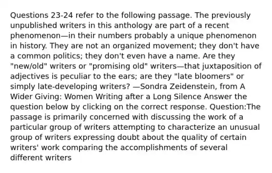 Questions 23-24 refer to the following passage. The previously unpublished writers in this anthology are part of a recent phenomenon—in their numbers probably a unique phenomenon in history. They are not an organized movement; they don't have a common politics; they don't even have a name. Are they "new/old" writers or "promising old" writers—that juxtaposition of adjectives is peculiar to the ears; are they "late bloomers" or simply late-developing writers? —Sondra Zeidenstein, from A Wider Giving: Women Writing after a Long Silence Answer the question below by clicking on the correct response. Question:The passage is primarily concerned with discussing the work of a particular group of writers attempting to characterize an unusual group of writers expressing doubt about the quality of certain writers' work comparing the accomplishments of several different writers