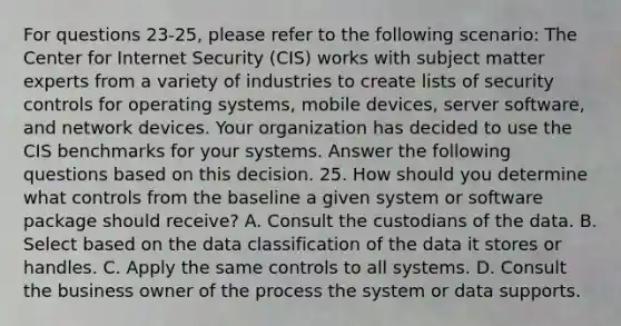 For questions 23-25, please refer to the following scenario: The Center for Internet Security (CIS) works with subject matter experts from a variety of industries to create lists of security controls for operating systems, mobile devices, server software, and network devices. Your organization has decided to use the CIS benchmarks for your systems. Answer the following questions based on this decision. 25. How should you determine what controls from the baseline a given system or software package should receive? A. Consult the custodians of the data. B. Select based on the data classification of the data it stores or handles. C. Apply the same controls to all systems. D. Consult the business owner of the process the system or data supports.