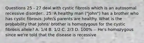 Questions 25 - 27 deal with cystic fibrosis which is an autosomal recessive disorder:. 25. A healthy man ("John") has a brother who has cystic fibrosis. John's parents are healthy. What is the probability that Johns' brother is homozygous for the cystic fibrosis allele? A. 1/4 B. 1/2 C. 2/3 D. 100% -- He's homozygous since we're told that the disease is recessive