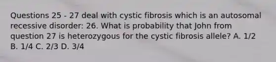 Questions 25 - 27 deal with cystic fibrosis which is an autosomal recessive disorder: 26. What is probability that John from question 27 is heterozygous for the cystic fibrosis allele? A. 1/2 B. 1/4 C. 2/3 D. 3/4