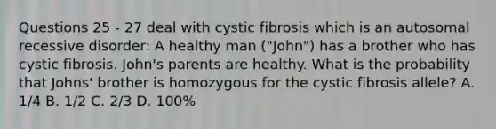 Questions 25 - 27 deal with cystic fibrosis which is an autosomal recessive disorder: A healthy man ("John") has a brother who has cystic fibrosis. John's parents are healthy. What is the probability that Johns' brother is homozygous for the cystic fibrosis allele? A. 1/4 B. 1/2 C. 2/3 D. 100%