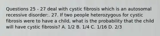 Questions 25 - 27 deal with cystic fibrosis which is an autosomal recessive disorder:. 27. If two people heterozygous for cystic fibrosis were to have a child, what is the probability that the child will have cystic fibrosis? A. 1/2 B. 1/4 C. 1/16 D. 2/3