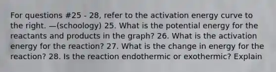 For questions #25 - 28, refer to the activation energy curve to the right. —(schoology) 25. What is the potential energy for the reactants and products in the graph? 26. What is the activation energy for the reaction? 27. What is the change in energy for the reaction? 28. Is the reaction endothermic or exothermic? Explain