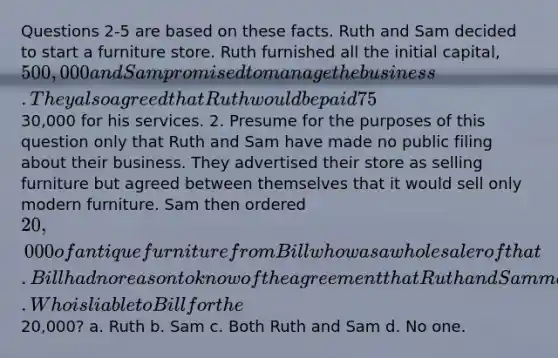 Questions 2-5 are based on these facts. Ruth and Sam decided to start a furniture store. Ruth furnished all the initial capital, 500,000 and Sam promised to manage the business. They also agreed that Ruth would be paid 75% of the profits and Sam would receive 25%. In addition, Sam would be paid an annual salary of30,000 for his services. 2. Presume for the purposes of this question only that Ruth and Sam have made no public filing about their business. They advertised their store as selling furniture but agreed between themselves that it would sell only modern furniture. Sam then ordered 20,000 of antique furniture from Bill who was a wholesaler of that. Bill had no reason to know of the agreement that Ruth and Sam made that the store would only sell modern furniture. Who is liable to Bill for the20,000? a. Ruth b. Sam c. Both Ruth and Sam d. No one.