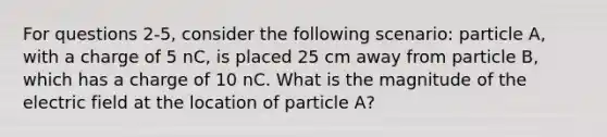 For questions 2-5, consider the following scenario: particle A, with a charge of 5 nC, is placed 25 cm away from particle B, which has a charge of 10 nC. What is the magnitude of the electric field at the location of particle A?