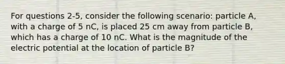 For questions 2-5, consider the following scenario: particle A, with a charge of 5 nC, is placed 25 cm away from particle B, which has a charge of 10 nC. What is the magnitude of the electric potential at the location of particle B?