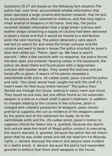 Questions 25-27 are based on the following fact situation.The police had, over time, accumulated reliable information that Jason operated a large cocaine-distribution network, that he and his accomplices often resorted to violence, and that they kept a small arsenal of weapons in his home. One day, the police received reliable information that a large brown suitcase with leather straps containing a supply of cocaine had been delivered to Jason's home and that it would be moved to a distribution point the next morning. The police obtained a valid search warrant to search for and seize the brown suitcase and the cocaine and went to Jason's house.The police knocked on Jason's door and called out, "Police. Open up. We have a search warrant." After a few seconds with no response, the police forced the door open and entered. Hearing noises in the basement, the police ran down there and found Jason with a large brown suitcase with leather straps. They seized the suitcase and put handcuffs on Jason. A search of his person revealed a switchblade knife and a .45-caliber pistol. Jason cursed the police and said, "You never would have caught me with the stuff if it hadn't been for that lousy snitch Harvey!" The police then fanned out through the house, looking in every room and closet. They found no one else, but one officer found an Uzi automatic weapon in a box on a closet shelf in Jason's bedroom. In addition to charges relating to the cocaine in the suitcase, Jason is charged with unlawful possession of weapons. Jason moves pretrial to suppress the use as evidence of the weapons seized by the police and of the statement he made. As to the switchblade knife and the .45-caliber pistol, Jason's motion to suppress should be Select one: a. granted, because the search and seizure were the result of illegal police conduct in executing the search warrant. b. granted, because the police did not inform Jason that he was under arrest and did not read him his Miranda rights. c. denied, because the search and seizure were incident to a lawful arrest. d. denied, because the police had reasonable grounds to believe that there were weapons in the house.