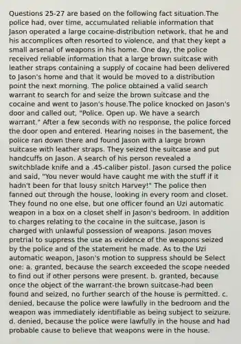 Questions 25-27 are based on the following fact situation.The police had, over time, accumulated reliable information that Jason operated a large cocaine-distribution network, that he and his accomplices often resorted to violence, and that they kept a small arsenal of weapons in his home. One day, the police received reliable information that a large brown suitcase with leather straps containing a supply of cocaine had been delivered to Jason's home and that it would be moved to a distribution point the next morning. The police obtained a valid search warrant to search for and seize the brown suitcase and the cocaine and went to Jason's house.The police knocked on Jason's door and called out, "Police. Open up. We have a search warrant." After a few seconds with no response, the police forced the door open and entered. Hearing noises in the basement, the police ran down there and found Jason with a large brown suitcase with leather straps. They seized the suitcase and put handcuffs on Jason. A search of his person revealed a switchblade knife and a .45-caliber pistol. Jason cursed the police and said, "You never would have caught me with the stuff if it hadn't been for that lousy snitch Harvey!" The police then fanned out through the house, looking in every room and closet. They found no one else, but one officer found an Uzi automatic weapon in a box on a closet shelf in Jason's bedroom. In addition to charges relating to the cocaine in the suitcase, Jason is charged with unlawful possession of weapons. Jason moves pretrial to suppress the use as evidence of the weapons seized by the police and of the statement he made. As to the Uzi automatic weapon, Jason's motion to suppress should be Select one: a. granted, because the search exceeded the scope needed to find out if other persons were present. b. granted, because once the object of the warrant-the brown suitcase-had been found and seized, no further search of the house is permitted. c. denied, because the police were lawfully in the bedroom and the weapon was immediately identifiable as being subject to seizure. d. denied, because the police were lawfully in the house and had probable cause to believe that weapons were in the house.