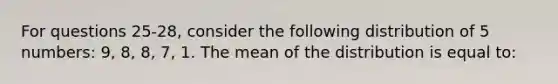 For questions 25-28, consider the following distribution of 5 numbers: 9, 8, 8, 7, 1. The mean of the distribution is equal to: